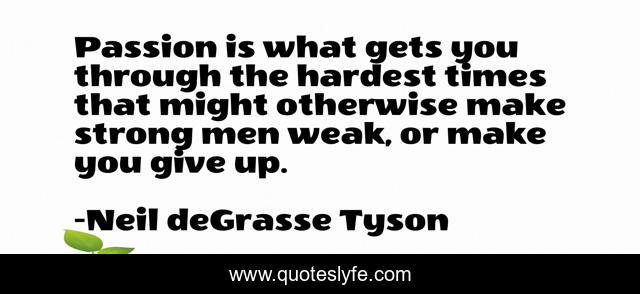 Passion is what gets you through the hardest times that might otherwise make strong men weak, or make you give up.