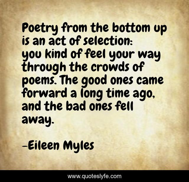Poetry from the bottom up is an act of selection: you kind of feel your way through the crowds of poems. The good ones came forward a long time ago, and the bad ones fell away.
