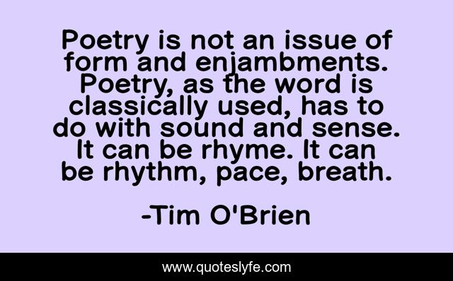 Poetry is not an issue of form and enjambments. Poetry, as the word is classically used, has to do with sound and sense. It can be rhyme. It can be rhythm, pace, breath.