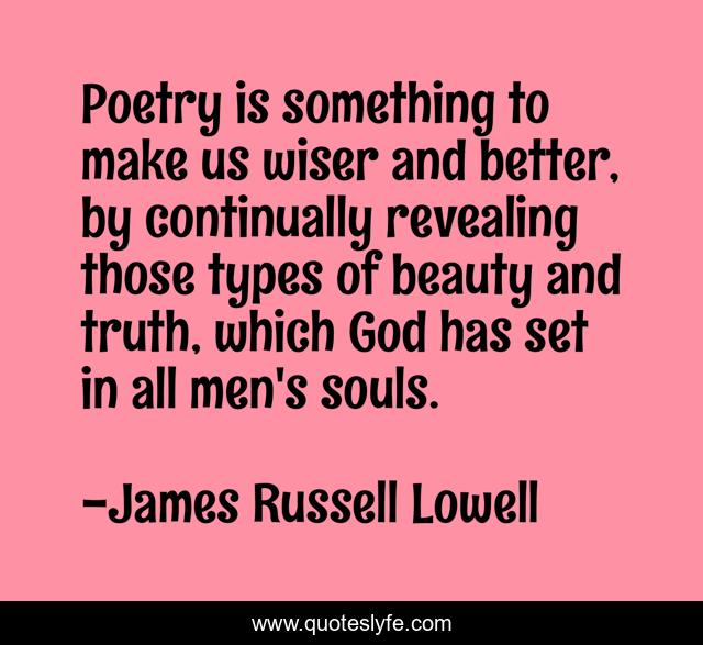 Poetry is something to make us wiser and better, by continually revealing those types of beauty and truth, which God has set in all men's souls.