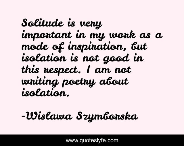 Solitude is very important in my work as a mode of inspiration, but isolation is not good in this respect. I am not writing poetry about isolation.