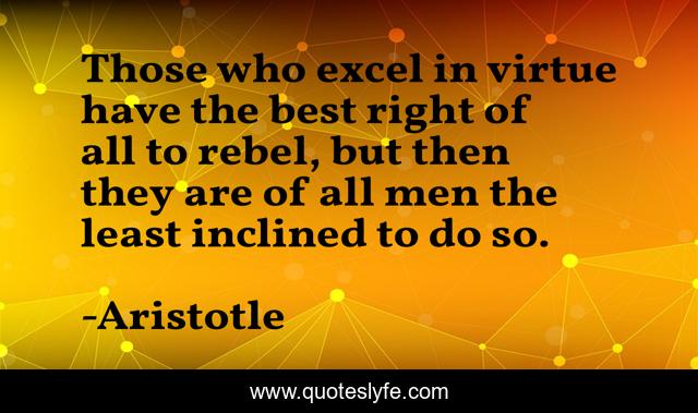 Those who excel in virtue have the best right of all to rebel, but then they are of all men the least inclined to do so.