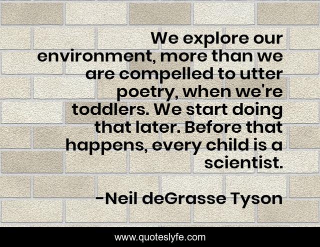 We explore our environment, more than we are compelled to utter poetry, when we're toddlers. We start doing that later. Before that happens, every child is a scientist.