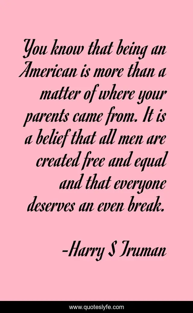You know that being an American is more than a matter of where your parents came from. It is a belief that all men are created free and equal and that everyone deserves an even break.