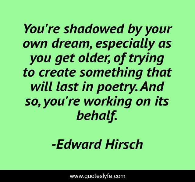 You're shadowed by your own dream, especially as you get older, of trying to create something that will last in poetry. And so, you're working on its behalf.