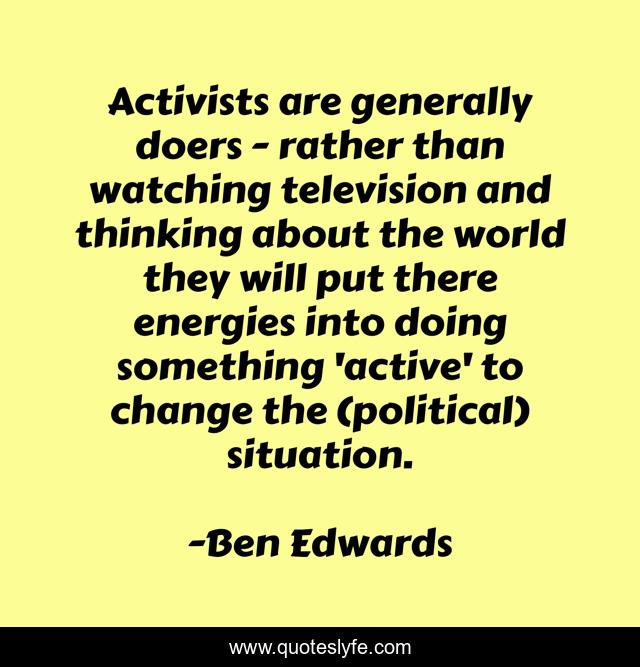 Activists are generally doers - rather than watching television and thinking about the world they will put there energies into doing something 'active' to change the (political) situation.