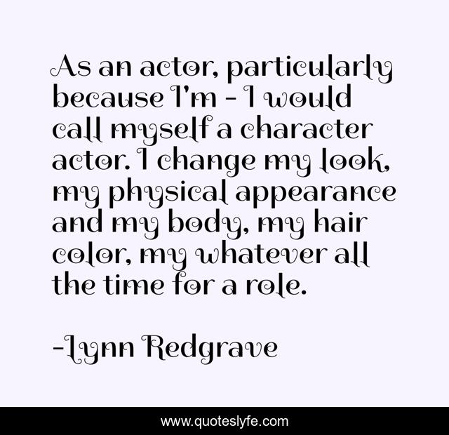 As an actor, particularly because I'm - I would call myself a character actor. I change my look, my physical appearance and my body, my hair color, my whatever all the time for a role.