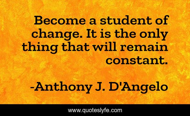 Become a student of change. It is the only thing that will remain constant.