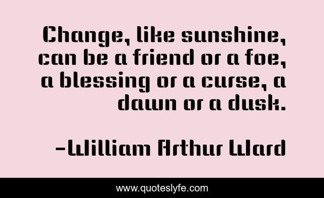 Change, like sunshine, can be a friend or a foe, a blessing or a curse, a dawn or a dusk.