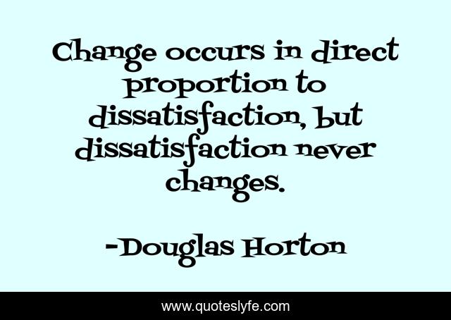 Change occurs in direct proportion to dissatisfaction, but dissatisfaction never changes.