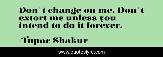 Don't change on me. Don't extort me unless you intend to do it forever.