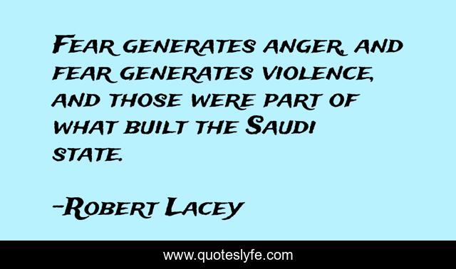 Fear generates anger, and fear generates violence, and those were part of what built the Saudi state.