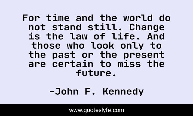 For time and the world do not stand still. Change is the law of life. And those who look only to the past or the present are certain to miss the future.