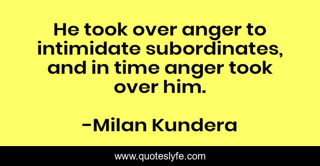 He took over anger to intimidate subordinates, and in time anger took over him.
