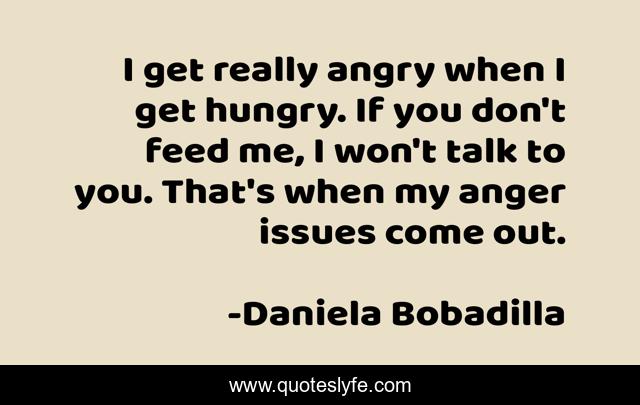 I get really angry when I get hungry. If you don't feed me, I won't talk to you. That's when my anger issues come out.