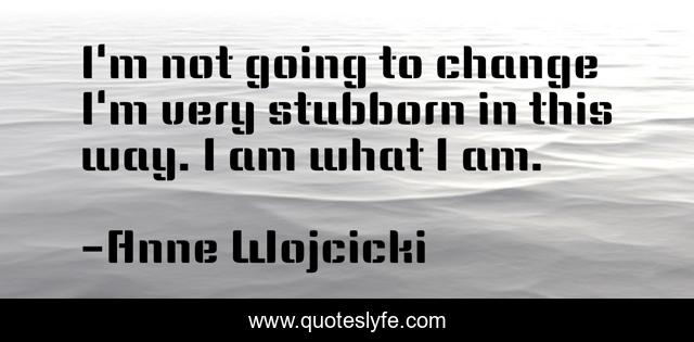 I'm not going to change I'm very stubborn in this way. I am what I am.