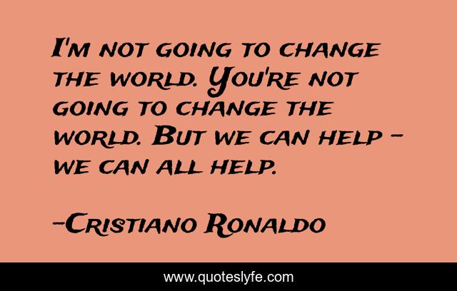 I'm not going to change the world. You're not going to change the world. But we can help - we can all help.