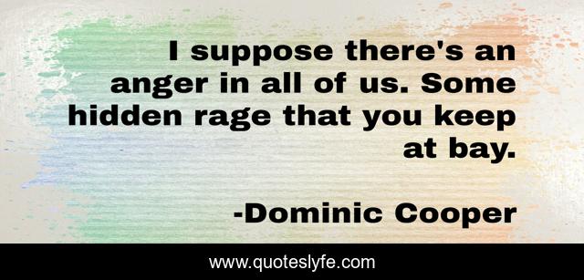 I suppose there's an anger in all of us. Some hidden rage that you keep at bay.