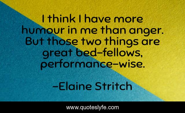 I think I have more humour in me than anger. But those two things are great bed-fellows, performance-wise.