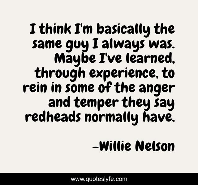 I think I'm basically the same guy I always was. Maybe I've learned, through experience, to rein in some of the anger and temper they say redheads normally have.