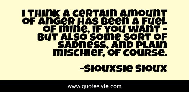 I think a certain amount of anger has been a fuel of mine, if you want - but also some sort of sadness, and plain mischief, of course.