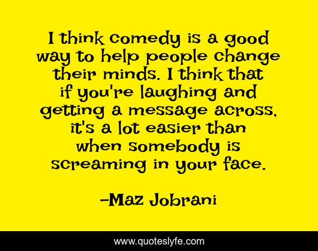 I think comedy is a good way to help people change their minds. I think that if you're laughing and getting a message across, it's a lot easier than when somebody is screaming in your face.