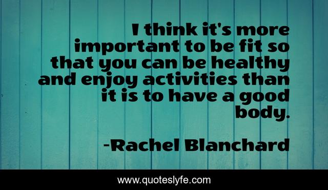 I think it's more important to be fit so that you can be healthy and enjoy activities than it is to have a good body.