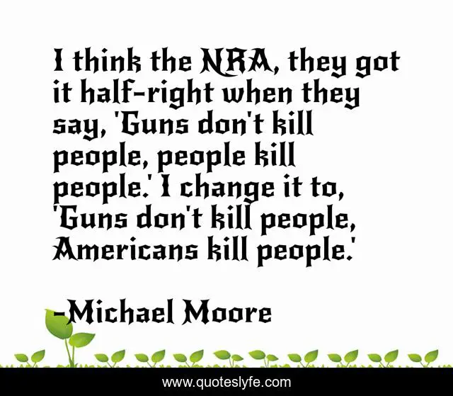 I think the NRA, they got it half-right when they say, 'Guns don't kill people, people kill people.' I change it to, 'Guns don't kill people, Americans kill people.'