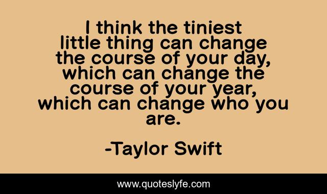 I think the tiniest little thing can change the course of your day, which can change the course of your year, which can change who you are.