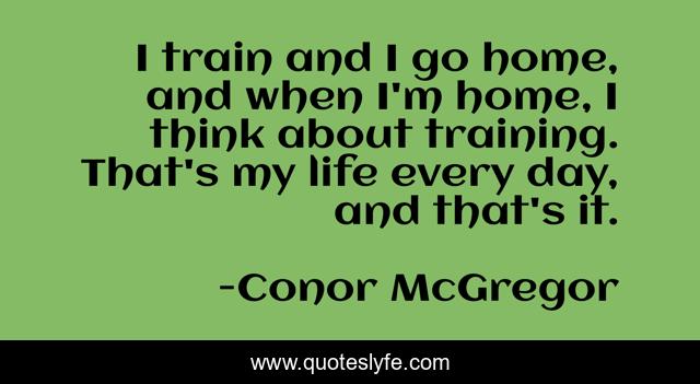 I train and I go home, and when I'm home, I think about training. That's my life every day, and that's it.