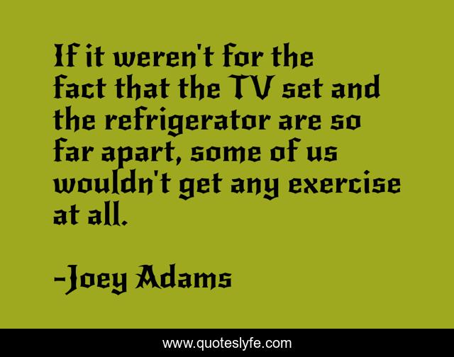 If it weren't for the fact that the TV set and the refrigerator are so far apart, some of us wouldn't get any exercise at all.