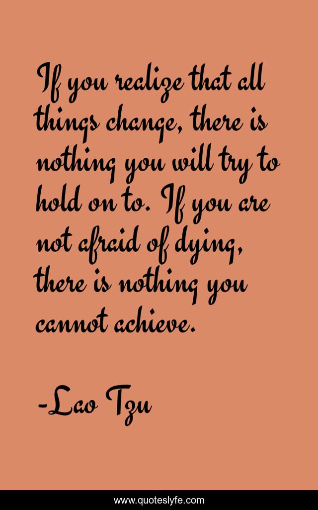 If you realize that all things change, there is nothing you will try to hold on to. If you are not afraid of dying, there is nothing you cannot achieve.