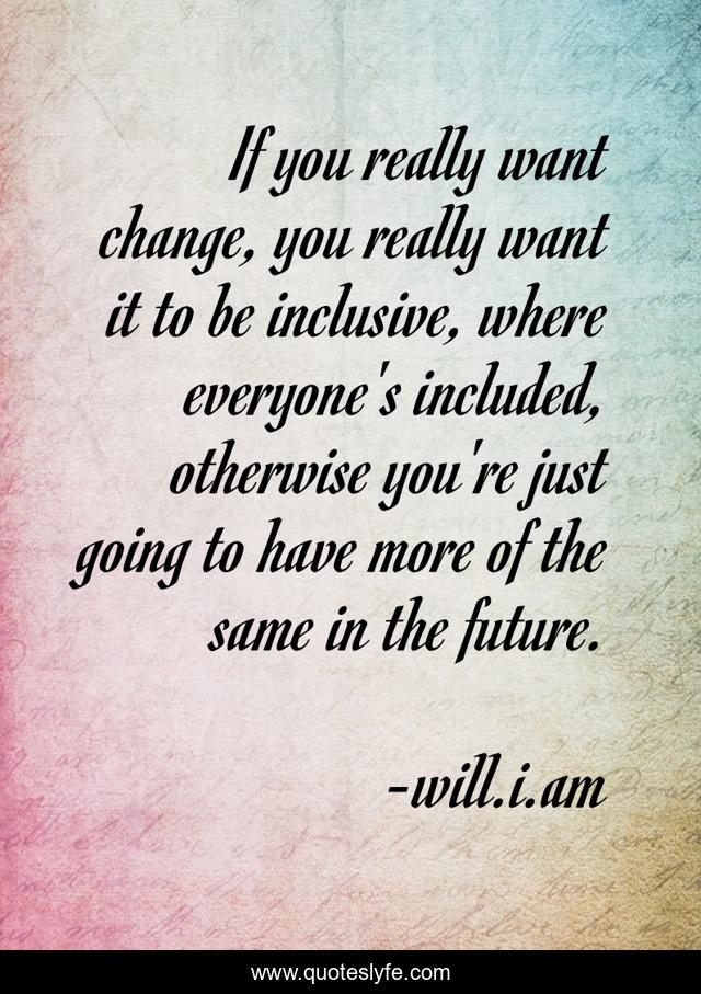 If you really want change, you really want it to be inclusive, where everyone's included, otherwise you're just going to have more of the same in the future.