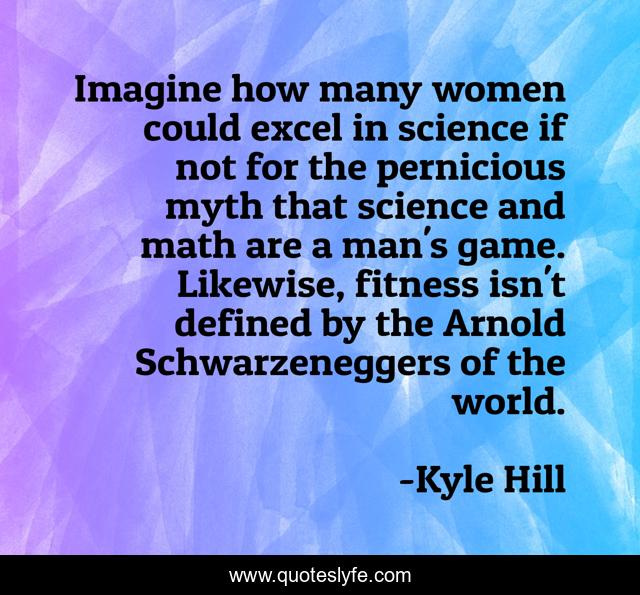 Imagine how many women could excel in science if not for the pernicious myth that science and math are a man's game. Likewise, fitness isn't defined by the Arnold Schwarzeneggers of the world.