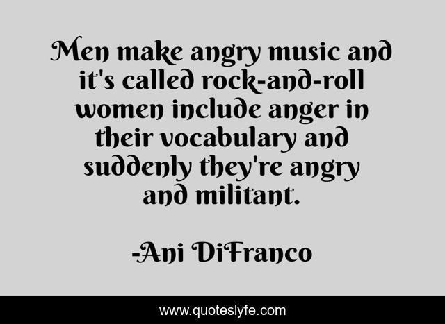 Men make angry music and it's called rock-and-roll women include anger in their vocabulary and suddenly they're angry and militant.