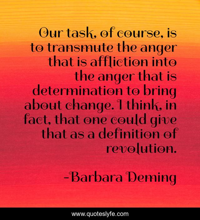 Our task, of course, is to transmute the anger that is affliction into the anger that is determination to bring about change. I think, in fact, that one could give that as a definition of revolution.
