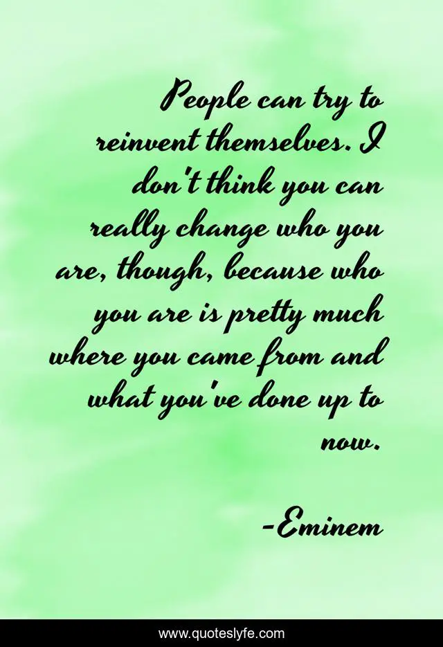 People can try to reinvent themselves. I don't think you can really change who you are, though, because who you are is pretty much where you came from and what you've done up to now.