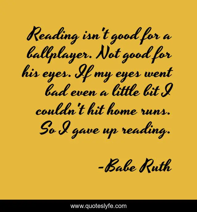 Reading isn't good for a ballplayer. Not good for his eyes. If my eyes went bad even a little bit I couldn't hit home runs. So I gave up reading.