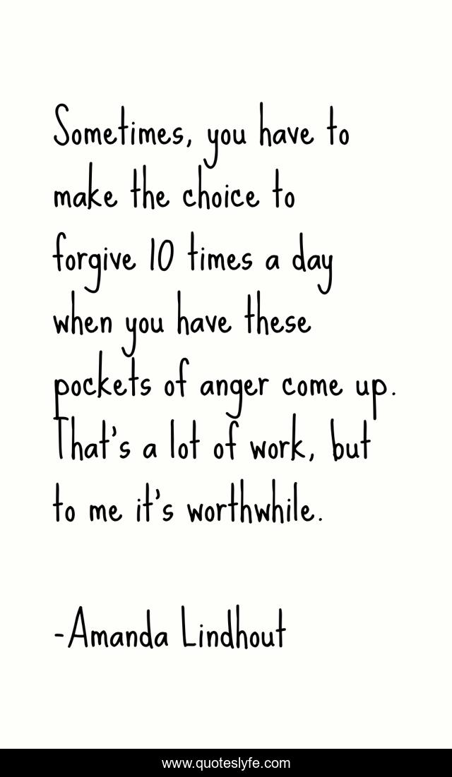 Sometimes, you have to make the choice to forgive 10 times a day when you have these pockets of anger come up. That's a lot of work, but to me it's worthwhile.