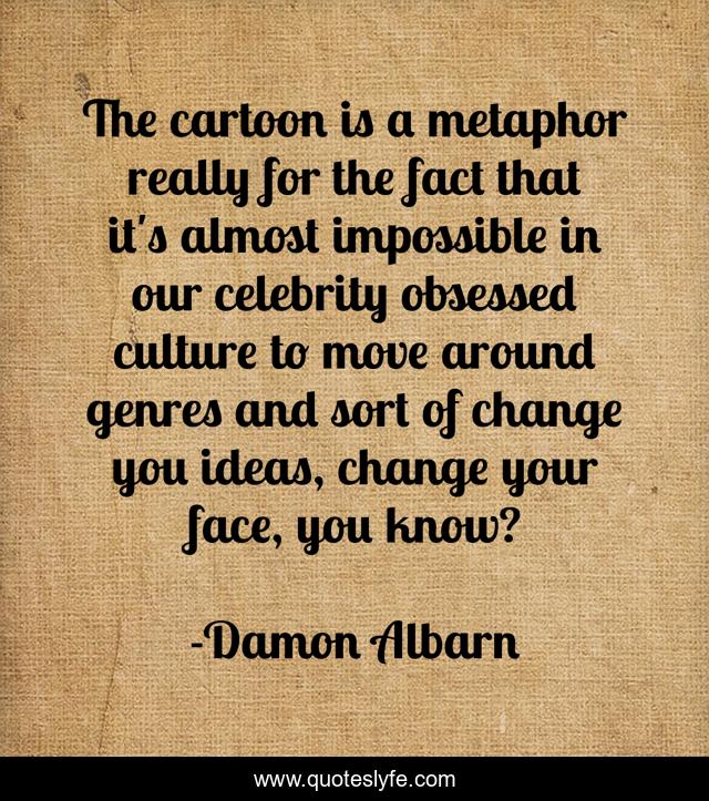 The cartoon is a metaphor really for the fact that it's almost impossible in our celebrity obsessed culture to move around genres and sort of change you ideas, change your face, you know?