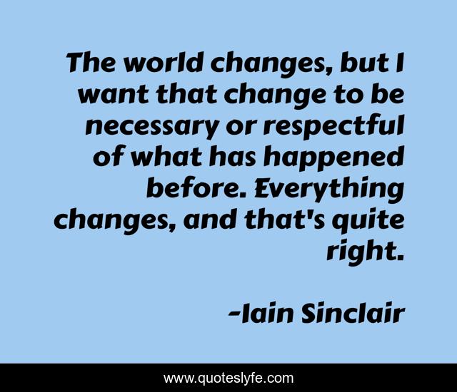 The world changes, but I want that change to be necessary or respectful of what has happened before. Everything changes, and that's quite right.