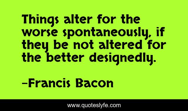 Things alter for the worse spontaneously, if they be not altered for the better designedly.