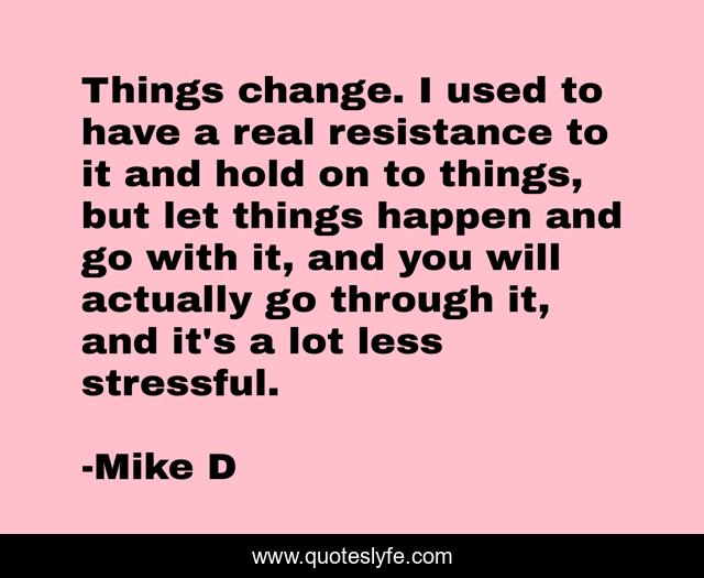 Things change. I used to have a real resistance to it and hold on to things, but let things happen and go with it, and you will actually go through it, and it's a lot less stressful.