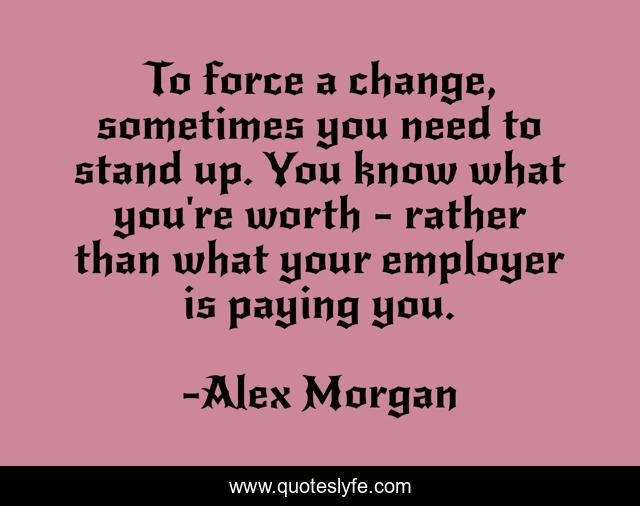 To force a change, sometimes you need to stand up. You know what you're worth - rather than what your employer is paying you.