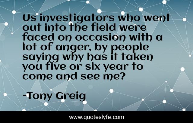Us investigators who went out into the field were faced on occasion with a lot of anger, by people saying why has it taken you five or six year to come and see me?