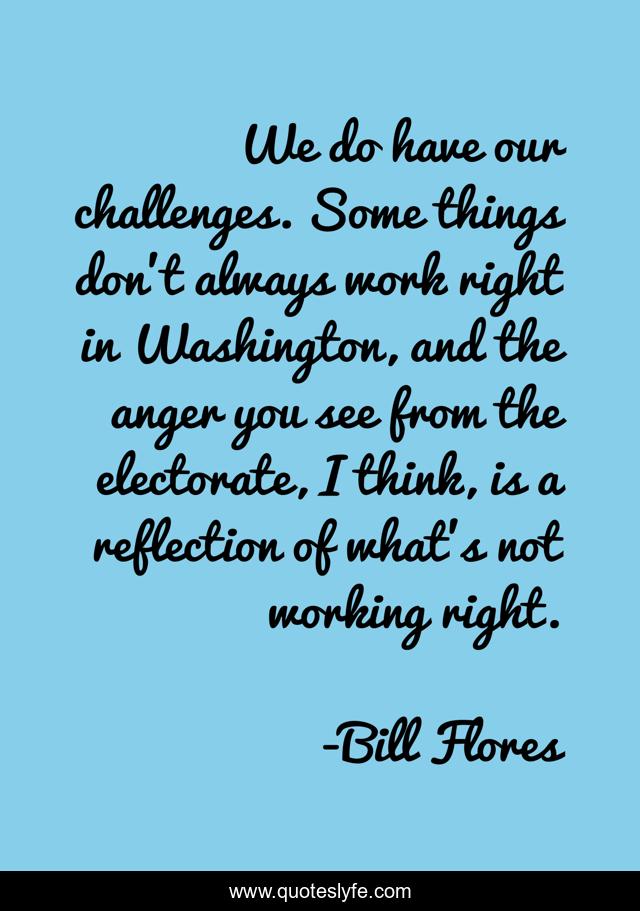 We do have our challenges. Some things don't always work right in Washington, and the anger you see from the electorate, I think, is a reflection of what's not working right.