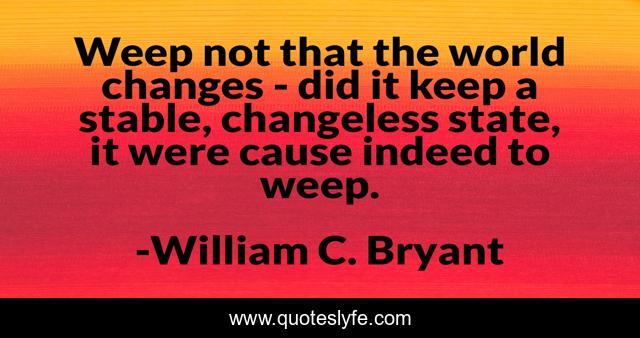 Weep not that the world changes - did it keep a stable, changeless state, it were cause indeed to weep.