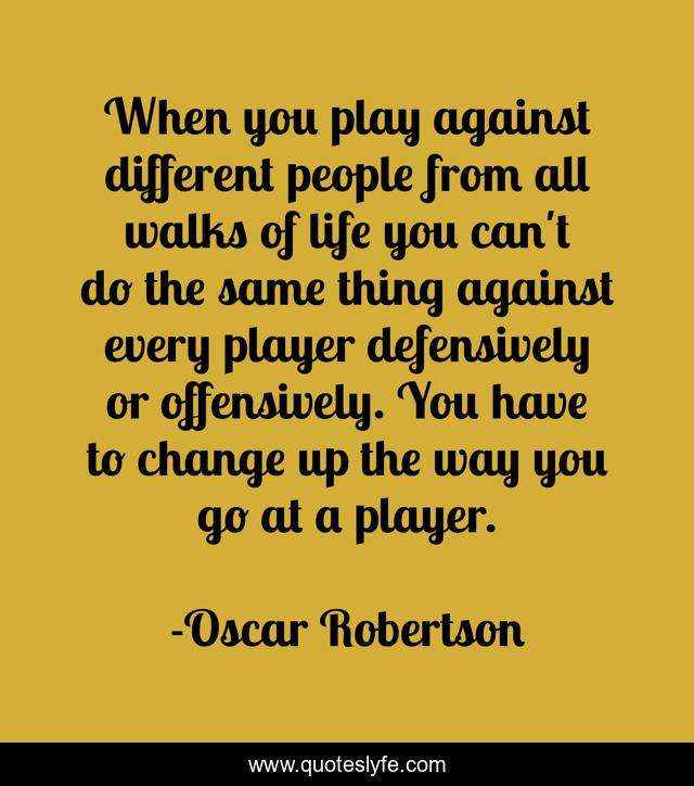 When you play against different people from all walks of life you can't do the same thing against every player defensively or offensively. You have to change up the way you go at a player.