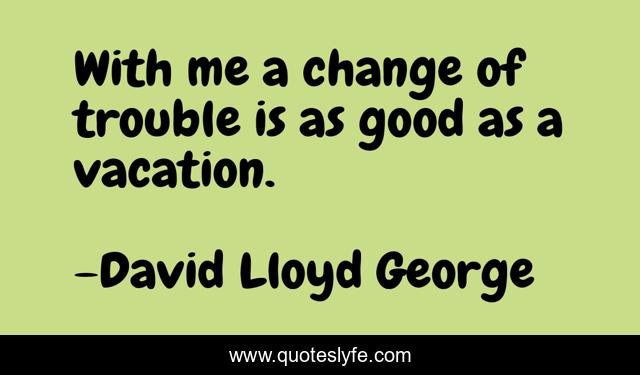 With me a change of trouble is as good as a vacation.