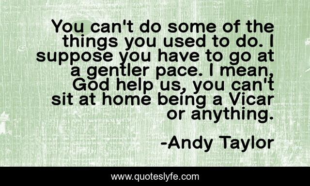 You can't do some of the things you used to do. I suppose you have to go at a gentler pace. I mean, God help us, you can't sit at home being a Vicar or anything.